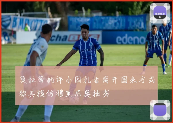 莫拉蒂批评小因扎吉离开国米方式称其模仿穆里尼奥拙劣