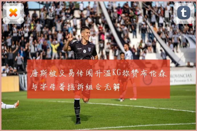 唐斯被交易传闻升温KG称赞布伦森与字母哥挡拆组合无解