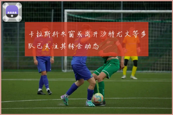 卡拉斯科冬窗或离开沙特尤文等多队已关注其转会动态