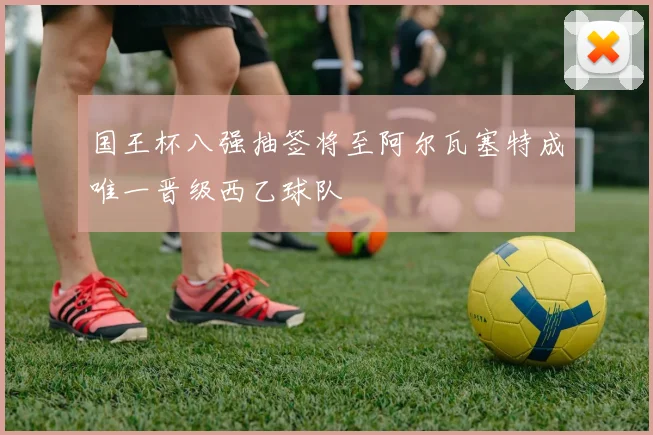 国王杯八强抽签将至阿尔瓦塞特成唯一晋级西乙球队