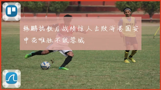 韩鹏执教后战绩惊人击败海港国安申花唯独不敌蓉城