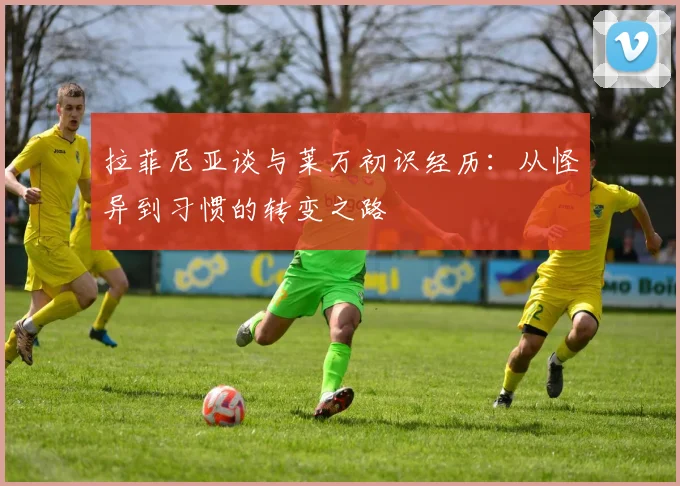 拉菲尼亚谈与莱万初识经历：从怪异到习惯的转变之路