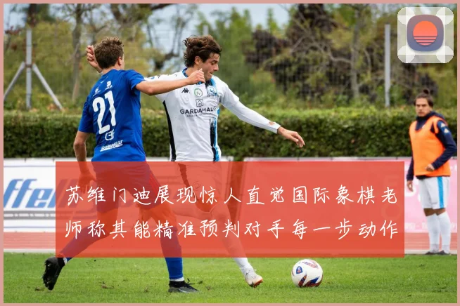 苏维门迪展现惊人直觉国际象棋老师称其能精准预判对手每一步动作