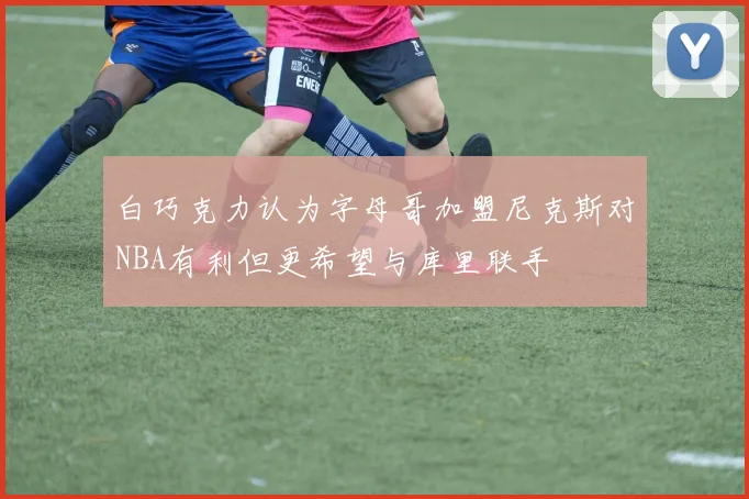 白巧克力认为字母哥加盟尼克斯对NBA有利但更希望与库里联手