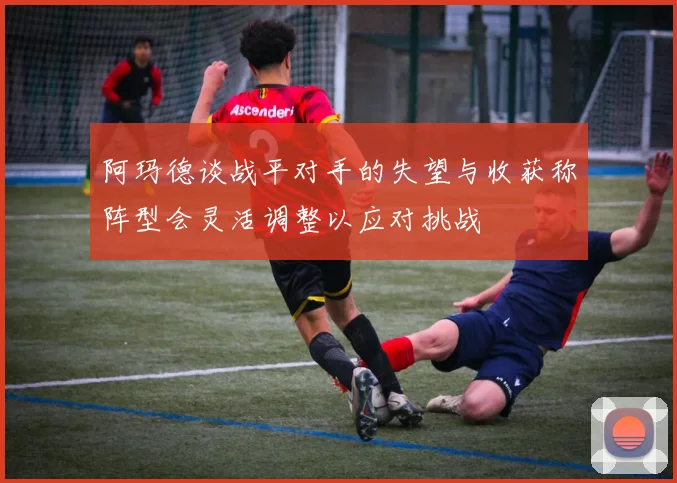 阿玛德谈战平对手的失望与收获称阵型会灵活调整以应对挑战