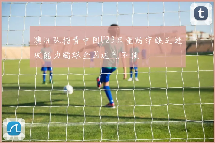 澳洲队指责中国U23只重防守缺乏进攻能力输球全因运气不佳