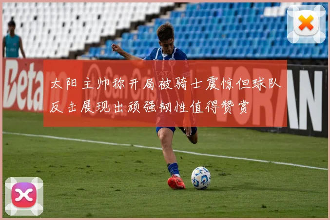 太阳主帅称开局被骑士震惊但球队反击展现出顽强韧性值得赞赏