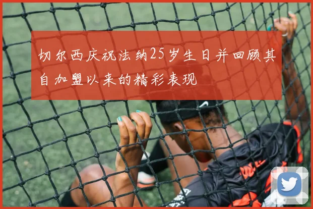 切尔西庆祝法纳25岁生日并回顾其自加盟以来的精彩表现