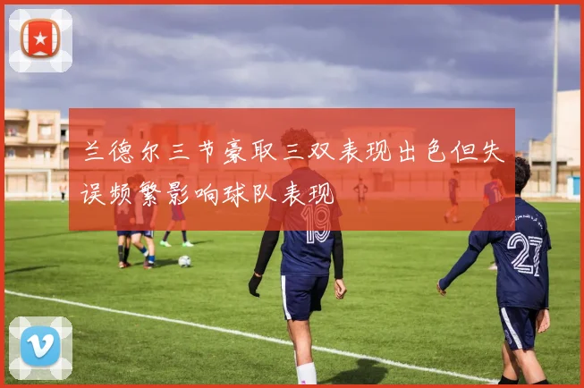 兰德尔三节豪取三双表现出色但失误频繁影响球队表现
