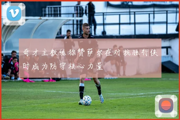 奇才主教练称赞萨尔在对抗独行侠时成为防守核心力量