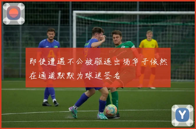 即使遭遇不公被驱逐出场华子依然在通道默默为球迷签名
