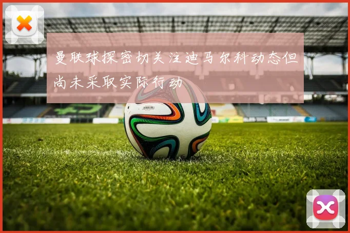 曼联球探密切关注迪马尔科动态但尚未采取实际行动
