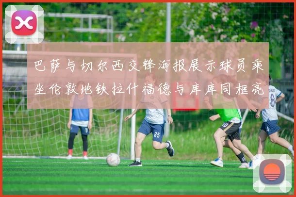 巴萨与切尔西交锋海报展示球员乘坐伦敦地铁拉什福德与库库同框亮相