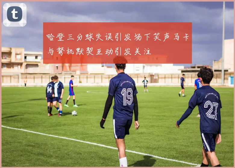 哈登三分球失误引发场下笑声马卡与弩机默契互动引发关注
