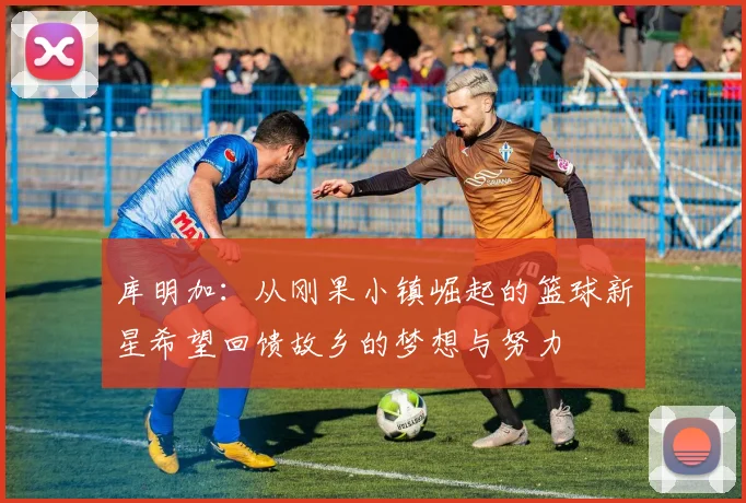 库明加：从刚果小镇崛起的篮球新星希望回馈故乡的梦想与努力