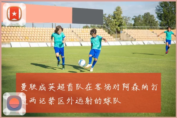 曼联成英超首队在客场对阿森纳打进两记禁区外远射的球队
