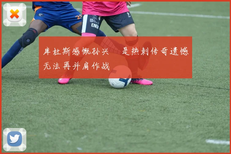 库杜斯感慨孙兴慜是热刺传奇遗憾无法再并肩作战