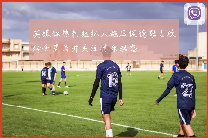 英媒称热刺经纪人施压促德勒古欣转会罗马并关注特尔动态