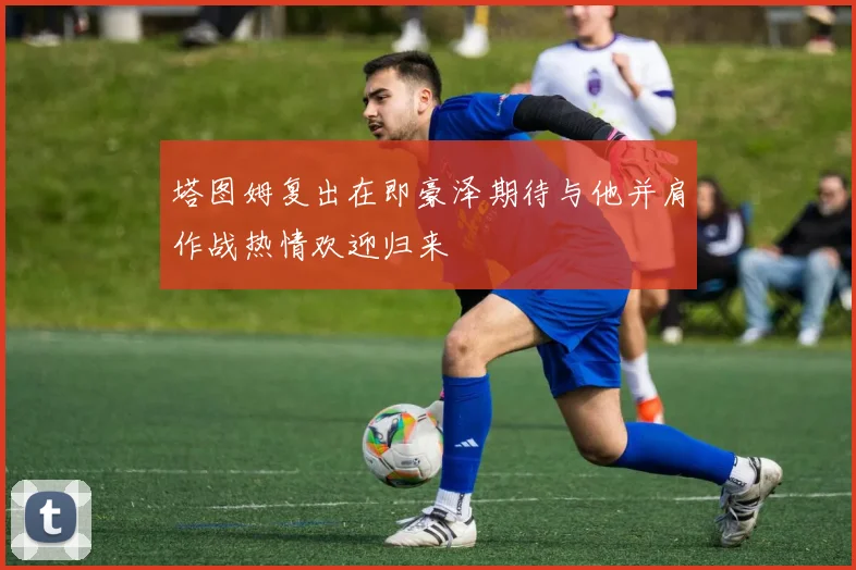 塔图姆复出在即豪泽期待与他并肩作战热情欢迎归来