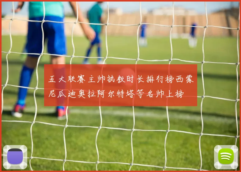 五大联赛主帅执教时长排行榜西蒙尼瓜迪奥拉阿尔特塔等名帅上榜