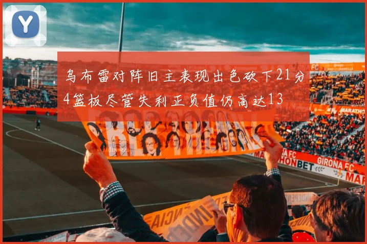 乌布雷对阵旧主表现出色砍下21分4篮板尽管失利正负值仍高达13