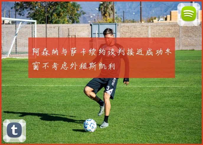 阿森纳与萨卡续约谈判接近成功冬窗不考虑外租斯凯利