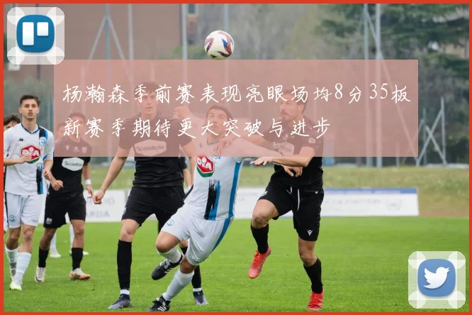 杨瀚森季前赛表现亮眼场均8分35板新赛季期待更大突破与进步