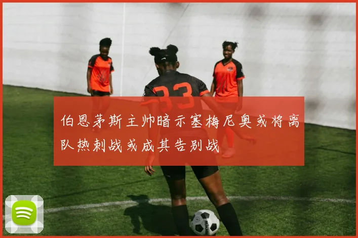 伯恩茅斯主帅暗示塞梅尼奥或将离队热刺战或成其告别战