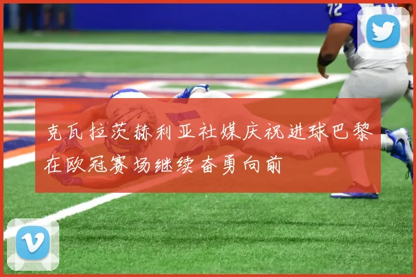 克瓦拉茨赫利亚社媒庆祝进球巴黎在欧冠赛场继续奋勇向前
